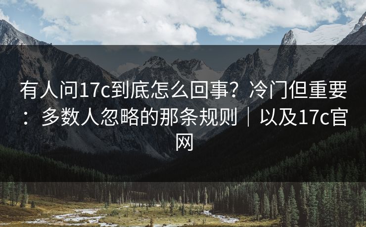 有人问17c到底怎么回事？冷门但重要：多数人忽略的那条规则｜以及17c官网