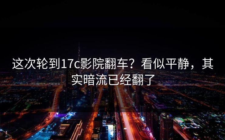 这次轮到17c影院翻车？看似平静，其实暗流已经翻了