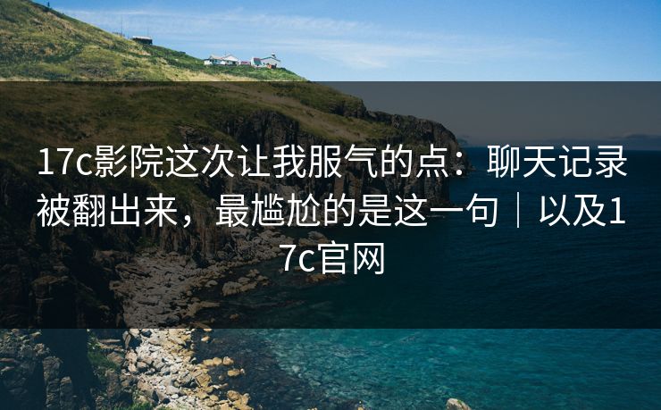 17c影院这次让我服气的点：聊天记录被翻出来，最尴尬的是这一句｜以及17c官网