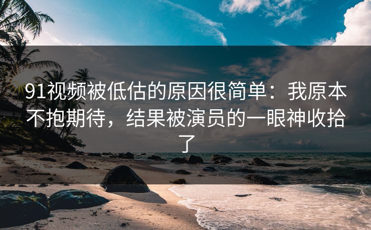 91视频被低估的原因很简单：我原本不抱期待，结果被演员的一眼神收拾了