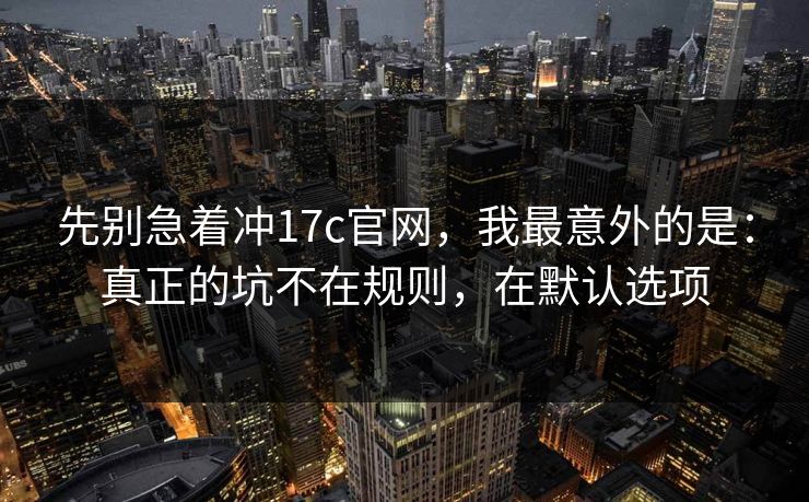 先别急着冲17c官网，我最意外的是：真正的坑不在规则，在默认选项