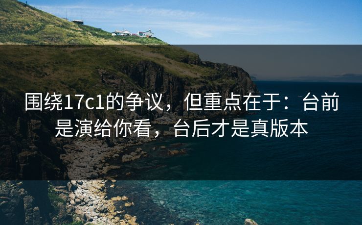 围绕17c1的争议，但重点在于：台前是演给你看，台后才是真版本