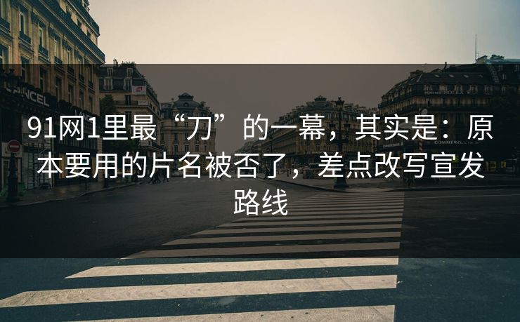 91网1里最“刀”的一幕，其实是：原本要用的片名被否了，差点改写宣发路线