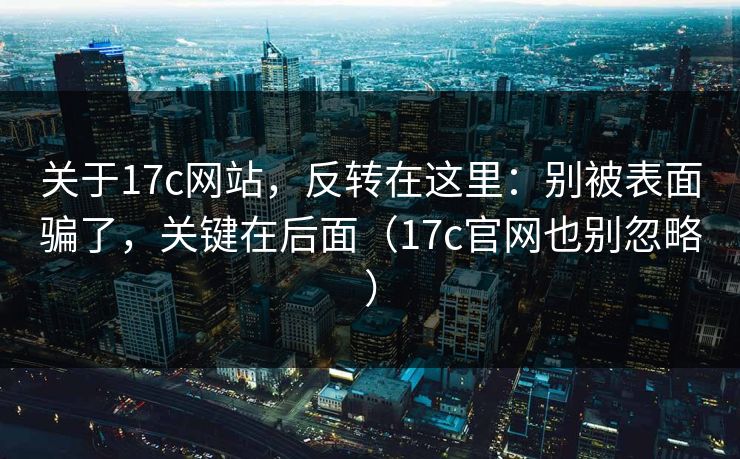 关于17c网站，反转在这里：别被表面骗了，关键在后面（17c官网也别忽略）