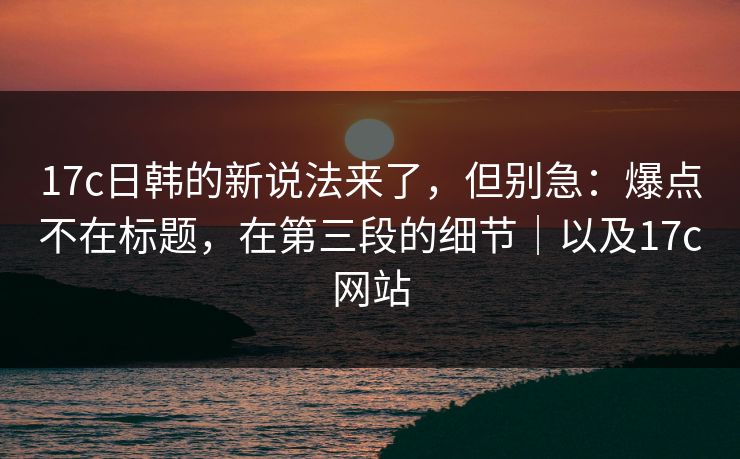 17c日韩的新说法来了，但别急：爆点不在标题，在第三段的细节｜以及17c网站