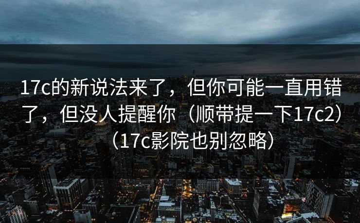17c的新说法来了，但你可能一直用错了，但没人提醒你（顺带提一下17c2）（17c影院也别忽略）
