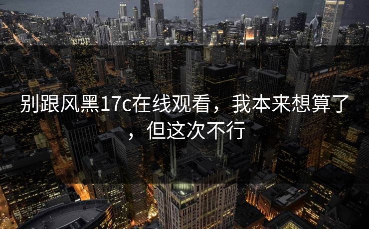 别跟风黑17c在线观看，我本来想算了，但这次不行