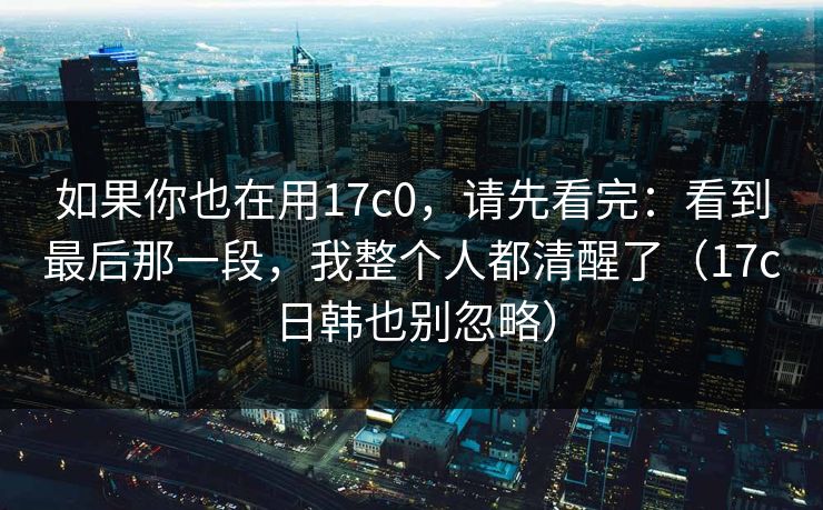 如果你也在用17c0，请先看完：看到最后那一段，我整个人都清醒了（17c日韩也别忽略）
