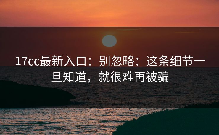 17cc最新入口：别忽略：这条细节一旦知道，就很难再被骗
