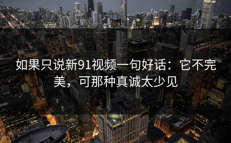 如果只说新91视频一句好话：它不完美，可那种真诚太少见