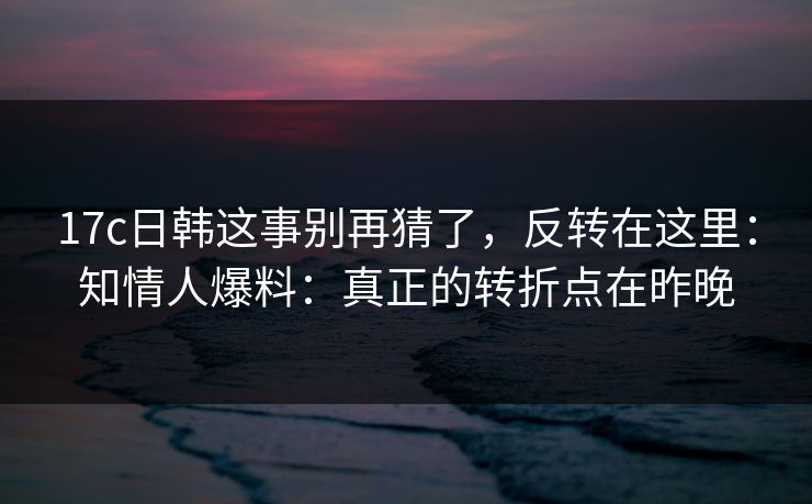 17c日韩这事别再猜了，反转在这里：知情人爆料：真正的转折点在昨晚