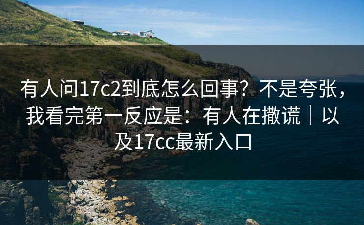 有人问17c2到底怎么回事？不是夸张，我看完第一反应是：有人在撒谎｜以及17cc最新入口