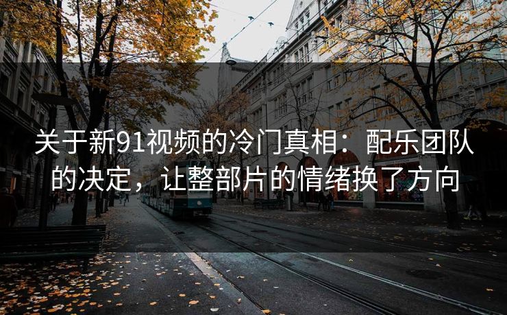 关于新91视频的冷门真相：配乐团队的决定，让整部片的情绪换了方向