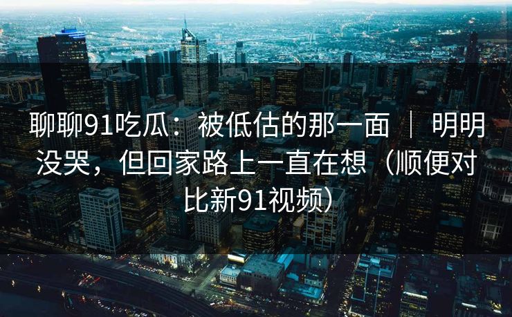 聊聊91吃瓜：被低估的那一面 ｜ 明明没哭，但回家路上一直在想（顺便对比新91视频）