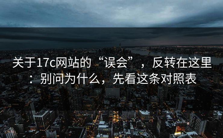 关于17c网站的“误会”，反转在这里：别问为什么，先看这条对照表