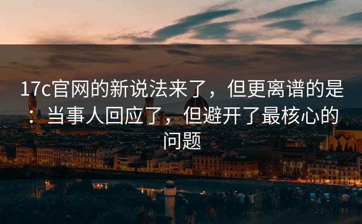 17c官网的新说法来了，但更离谱的是：当事人回应了，但避开了最核心的问题