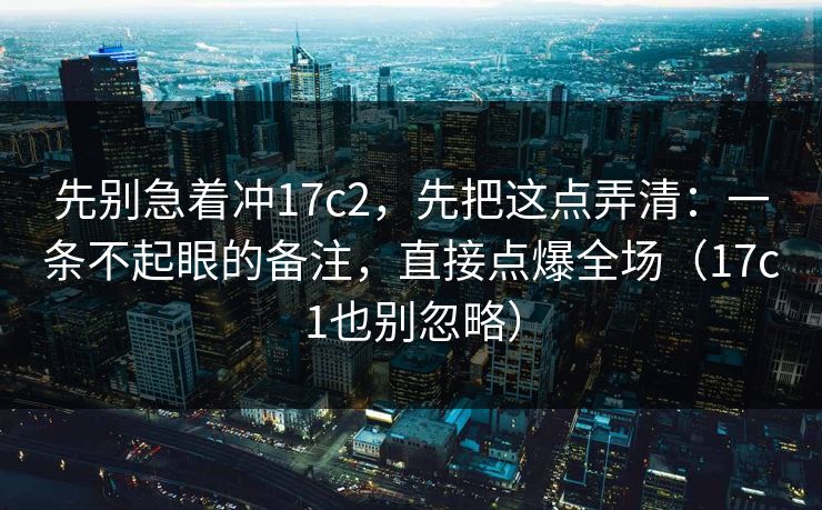 先别急着冲17c2，先把这点弄清：一条不起眼的备注，直接点爆全场（17c1也别忽略）