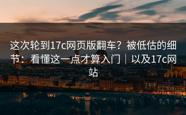 这次轮到17c网页版翻车？被低估的细节：看懂这一点才算入门｜以及17c网站