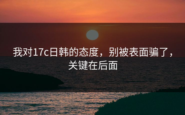 我对17c日韩的态度，别被表面骗了，关键在后面