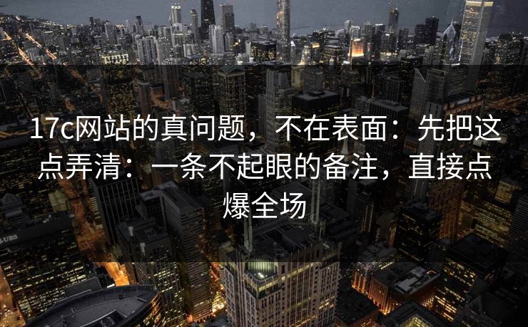 17c网站的真问题，不在表面：先把这点弄清：一条不起眼的备注，直接点爆全场