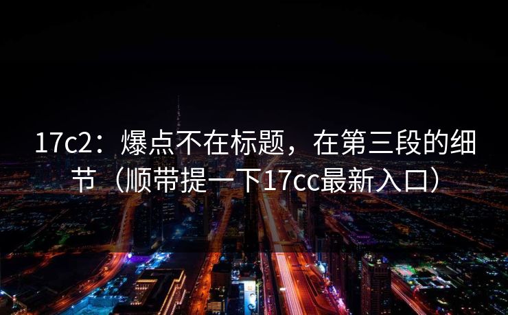 17c2:爆点不在标题,在第三段的细节(顺带提一下17cc最新入口) 17c2:爆点不在标题,在第三段的细节(顺带提一下17cc最新入口)