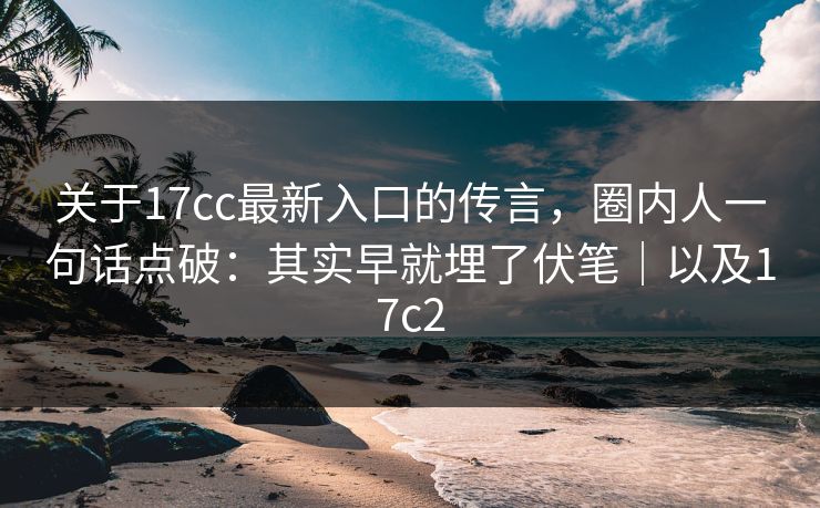 关于17cc最新入口的传言，圈内人一句话点破：其实早就埋了伏笔｜以及17c2