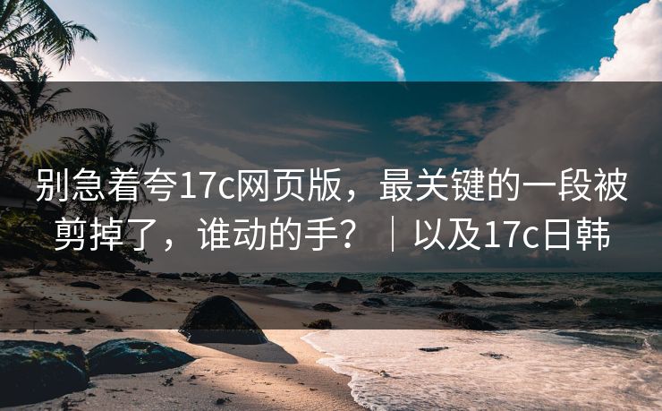 别急着夸17c网页版，最关键的一段被剪掉了，谁动的手？｜以及17c日韩