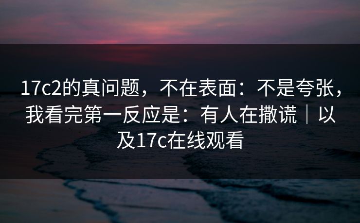 17c2的真问题,不在表面:不是夸张,我看完第一反应是:有人在撒谎|以及17c在线观看 17c2的真问题,不在表面:不是夸张,我看完第一反应是:有人在撒谎|以及17c在线观看