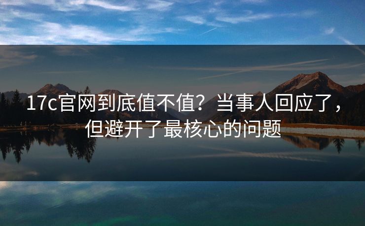 17c官网到底值不值?当事人回应了,但避开了最核心的问题 17c官网到底值不值?当事人回应了,但避开了最核心的问题