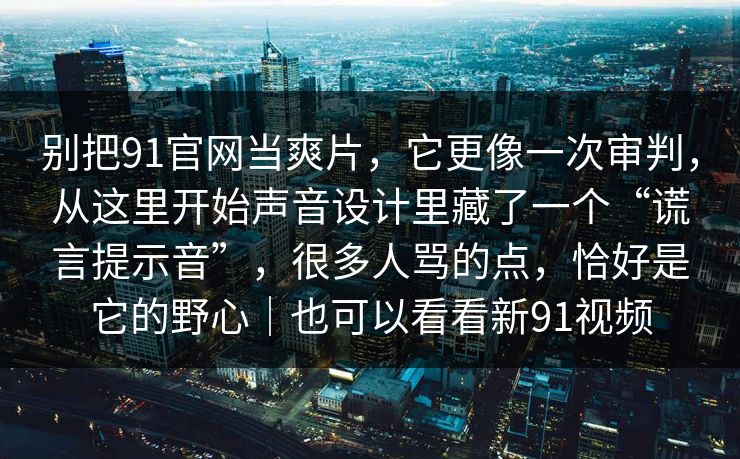 别把91官网当爽片,它更像一次审判,从这里开始声音设计里藏了一个“谎言提示音”,很多人骂的点,恰好是它的野心|也可以看看新91视频 别把91官网当爽片,它更像一次审判,从这里开始声音设计里藏了一个“谎言提示音”,很多人骂的点,恰好是它的野心|也可以看看新91视频