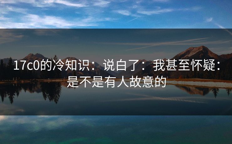 17c0的冷知识:说白了:我甚至怀疑:是不是有人故意的 17c0的冷知识:说白了:我甚至怀疑:是不是有人故意的