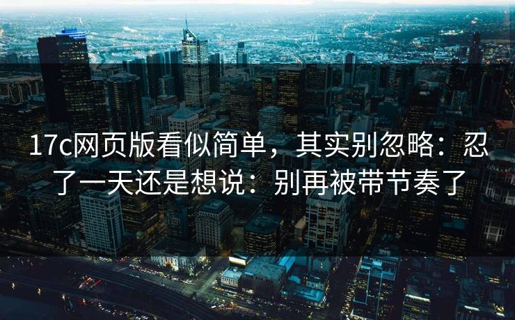 17c网页版看似简单,其实别忽略:忍了一天还是想说:别再被带节奏了 17c网页版看似简单,其实别忽略:忍了一天还是想说:别再被带节奏了