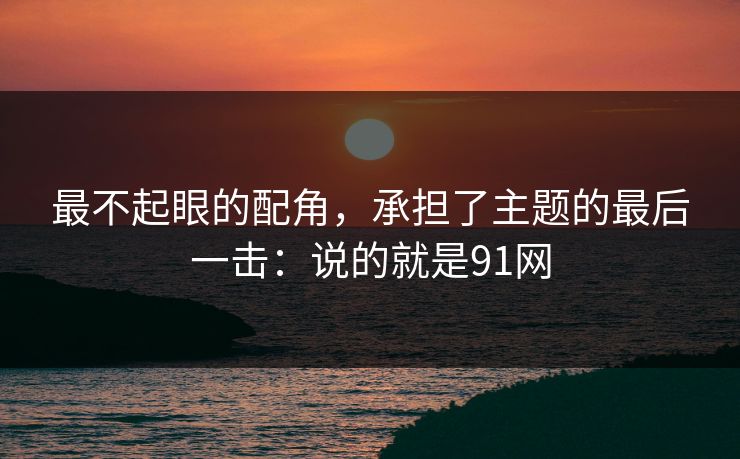 最不起眼的配角,承担了主题的最后一击:说的就是91网 最不起眼的配角,承担了主题的最后一击:说的就是91网