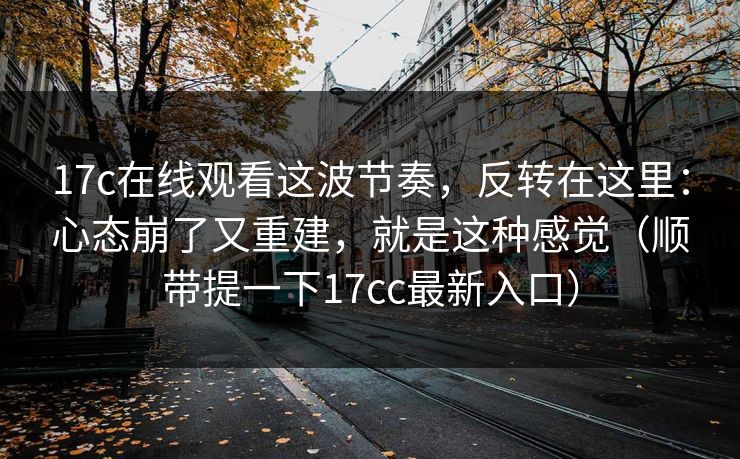 17c在线观看这波节奏,反转在这里:心态崩了又重建,就是这种感觉(顺带提一下17cc最新入口) 17c在线观看这波节奏,反转在这里:心态崩了又重建,就是这种感觉(顺带提一下17cc最新入口)
