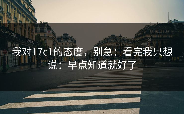 我对17c1的态度,别急:看完我只想说:早点知道就好了 我对17c1的态度,别急:看完我只想说:早点知道就好了