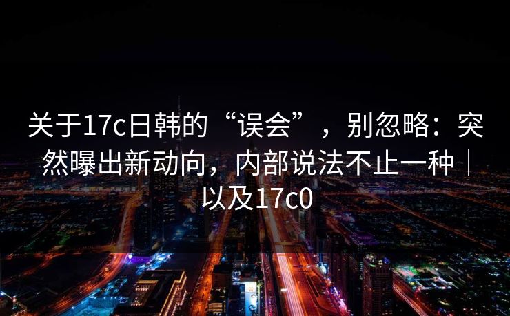 关于17c日韩的“误会”,别忽略:突然曝出新动向,内部说法不止一种|以及17c0 关于17c日韩的“误会”,别忽略:突然曝出新动向,内部说法不止一种|以及17c0