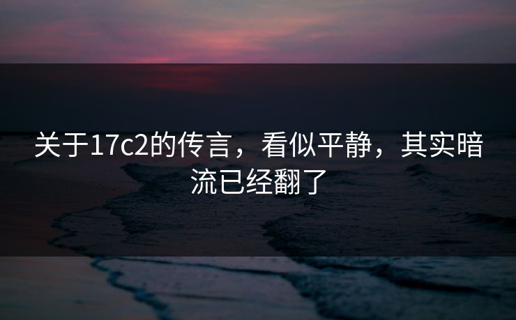 关于17c2的传言,看似平静,其实暗流已经翻了 关于17c2的传言,看似平静,其实暗流已经翻了