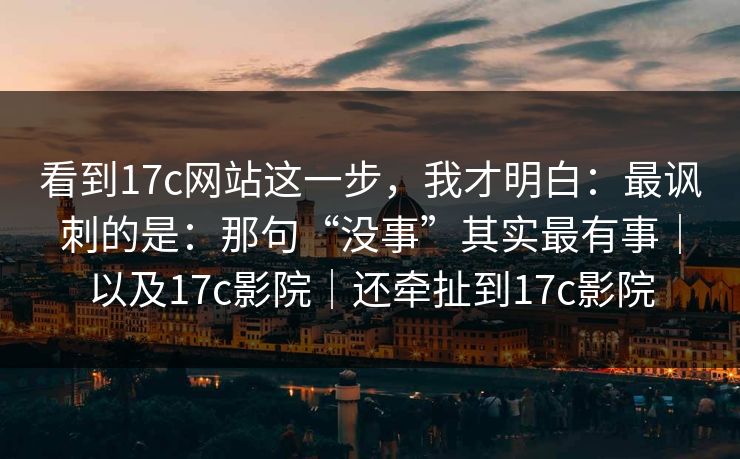 看到17c网站这一步,我才明白:最讽刺的是:那句“没事”其实最有事|以及17c影院|还牵扯到17c影院 看到17c网站这一步,我才明白:最讽刺的是:那句“没事”其实最有事|以及17c影院|还牵扯到17c影院