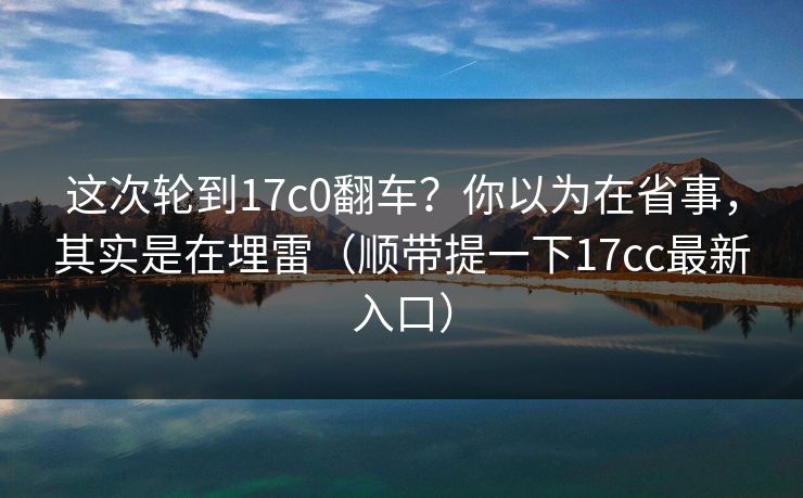 这次轮到17c0翻车?你以为在省事,其实是在埋雷(顺带提一下17cc最新入口) 这次轮到17c0翻车?你以为在省事,其实是在埋雷(顺带提一下17cc最新入口)