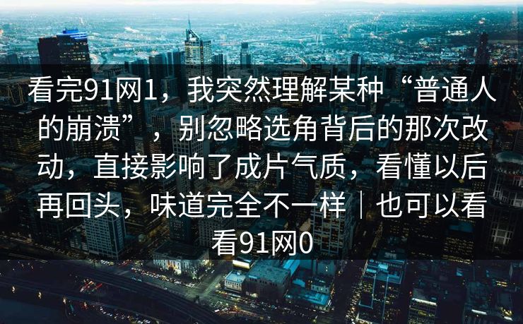 看完91网1，我突然理解某种“普通人的崩溃”，别忽略选角背后的那次改动，直接影响了成片气质，看懂以后再回头，味道完全不一样｜也可以看看91网0