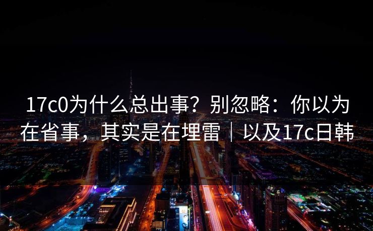 17c0为什么总出事?别忽略:你以为在省事,其实是在埋雷|以及17c日韩 17c0为什么总出事?别忽略:你以为在省事,其实是在埋雷|以及17c日韩