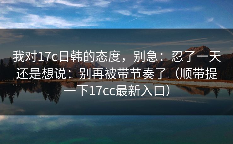 我对17c日韩的态度，别急：忍了一天还是想说：别再被带节奏了（顺带提一下17cc最新入口）