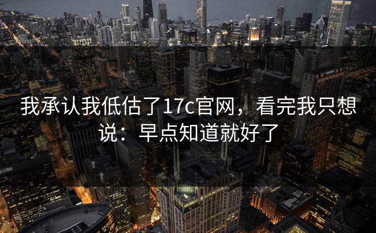 我承认我低估了17c官网,看完我只想说:早点知道就好了 我承认我低估了17c官网,看完我只想说:早点知道就好了
