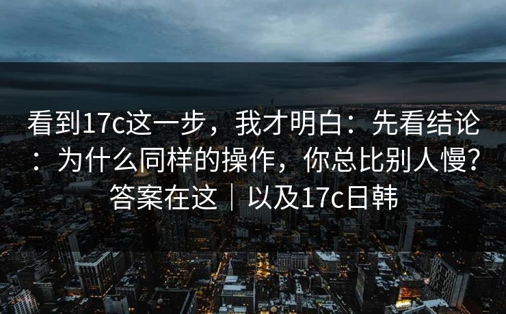 看到17c这一步，我才明白：先看结论：为什么同样的操作，你总比别人慢？答案在这｜以及17c日韩
