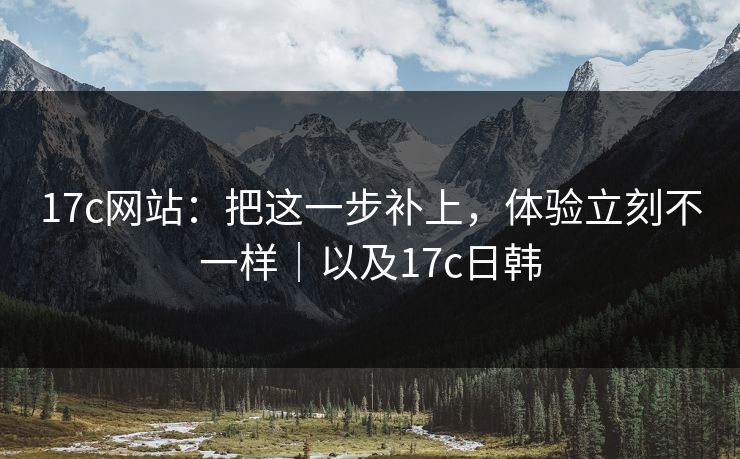 17c网站：把这一步补上，体验立刻不一样｜以及17c日韩