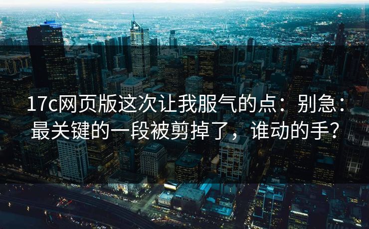 17c网页版这次让我服气的点:别急:最关键的一段被剪掉了,谁动的手? 17c网页版这次让我服气的点:别急:最关键的一段被剪掉了,谁动的手?