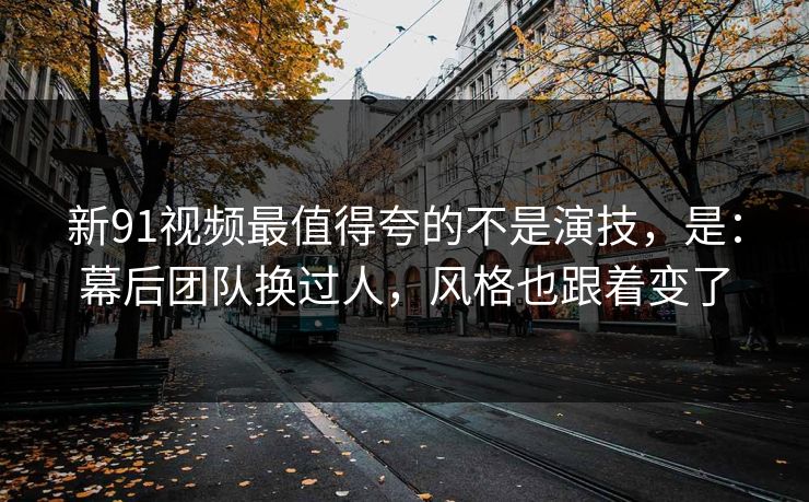 新91视频最值得夸的不是演技,是:幕后团队换过人,风格也跟着变了 新91视频最值得夸的不是演技,是:幕后团队换过人,风格也跟着变了