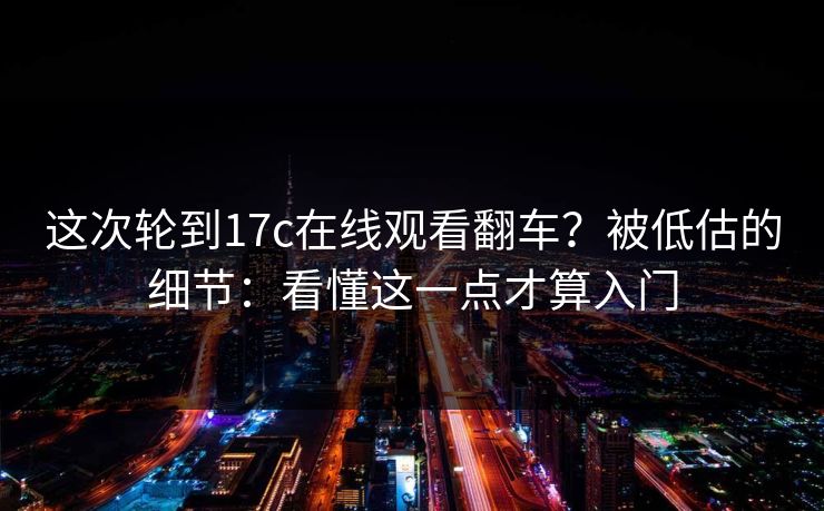 这次轮到17c在线观看翻车?被低估的细节:看懂这一点才算入门 这次轮到17c在线观看翻车?被低估的细节:看懂这一点才算入门