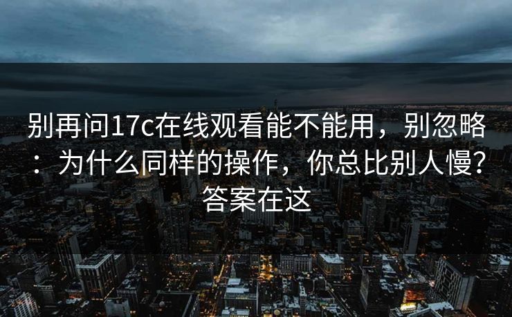 别再问17c在线观看能不能用,别忽略:为什么同样的操作,你总比别人慢?答案在这 别再问17c在线观看能不能用,别忽略:为什么同样的操作,你总比别人慢?答案在这