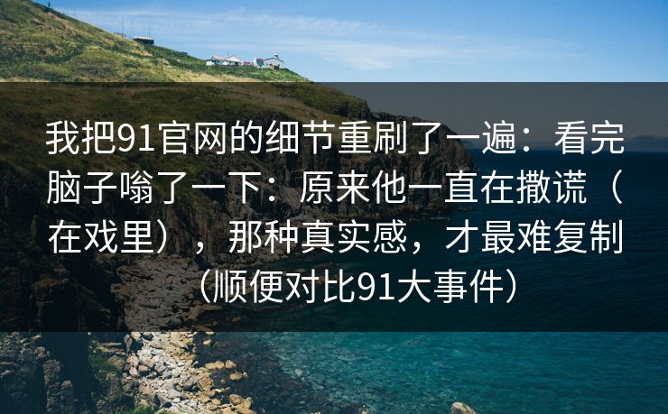 我把91官网的细节重刷了一遍:看完脑子嗡了一下:原来他一直在撒谎(在戏里),那种真实感,才最难复制(顺便对比91大事件) 我把91官网的细节重刷了一遍:看完脑子嗡了一下:原来他一直在撒谎(在戏里),那种真实感,才最难复制(顺便对比91大事件)